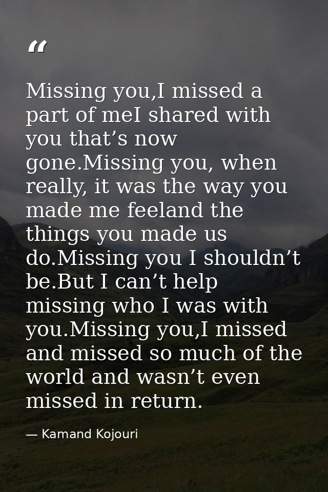 Missing you,I missed a part of meI shared with you that’s now gone.Missing you, when really, it was the way you made me  — Kamand Kojouri