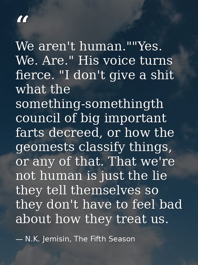 We aren't human.""Yes. We. Are." His voice turns fierce. "I don't give a shit what the something-somethingth council of  — N.K. Jemisin, The Fifth Season