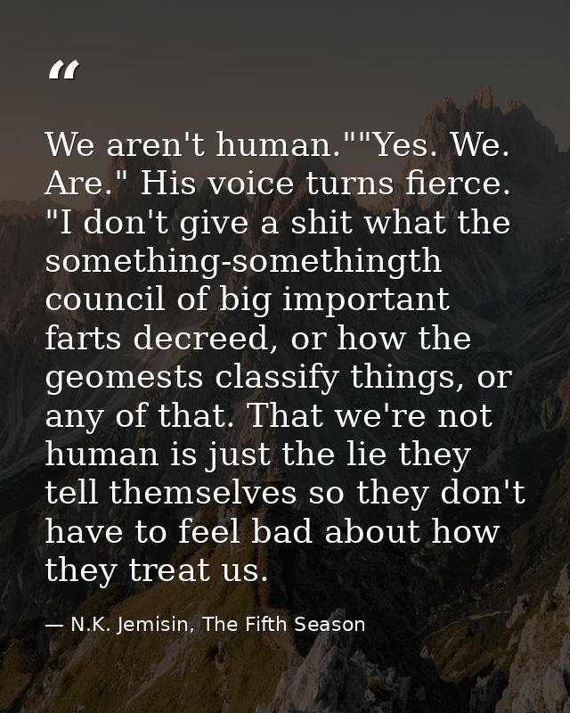We aren't human.""Yes. We. Are." His voice turns fierce. "I don't give a shit what the something-somethingth council of  — N.K. Jemisin, The Fifth Season