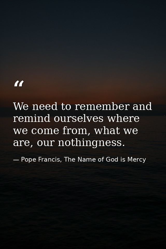 We need to remember and remind ourselves where we come from, what we are, our nothingness. — Pope Francis, The Name of God is Mercy