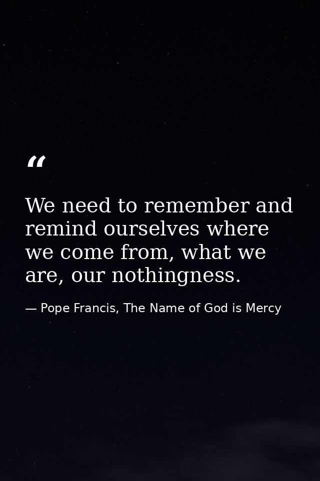 We need to remember and remind ourselves where we come from, what we are, our nothingness. — Pope Francis, The Name of God is Mercy