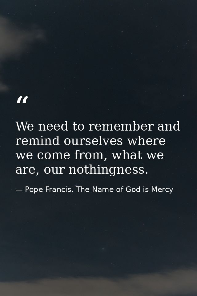 We need to remember and remind ourselves where we come from, what we are, our nothingness. — Pope Francis, The Name of God is Mercy