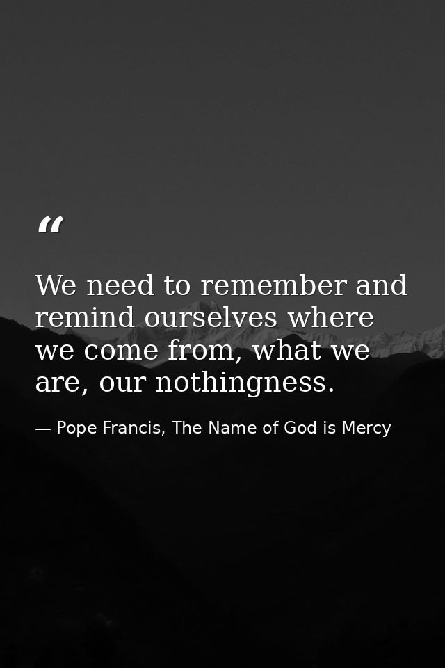 We need to remember and remind ourselves where we come from, what we are, our nothingness. — Pope Francis, The Name of God is Mercy
