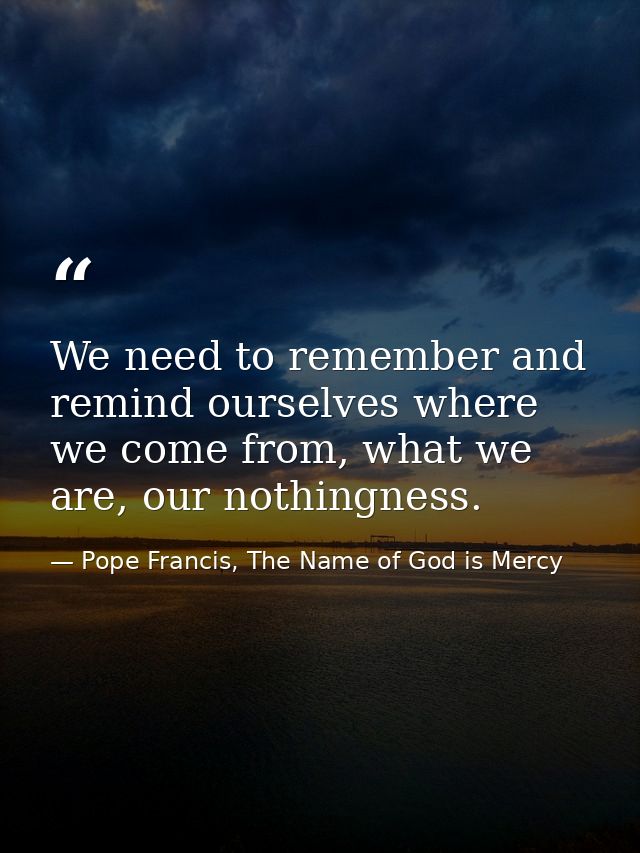 We need to remember and remind ourselves where we come from, what we are, our nothingness. — Pope Francis, The Name of God is Mercy