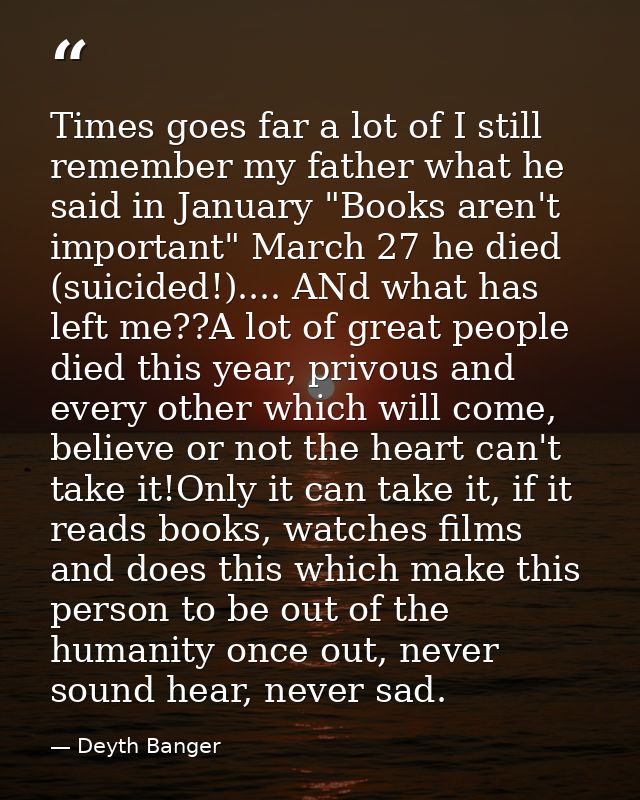 Times goes far a lot of I still remember my father what he said in January "Books aren't important" March 27 he died (su — Deyth Banger