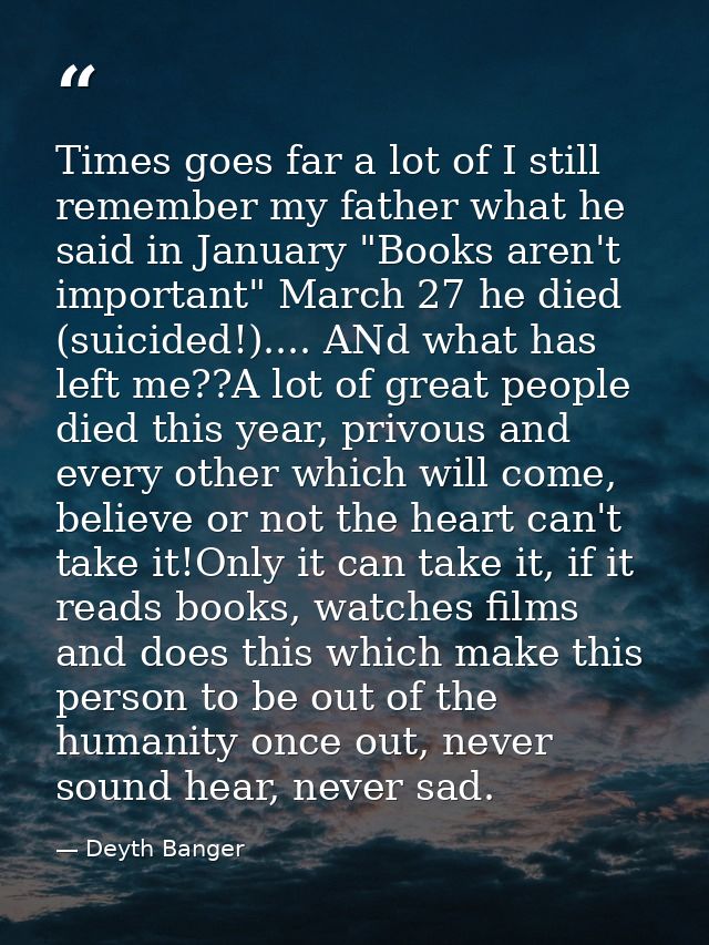 Times goes far a lot of I still remember my father what he said in January "Books aren't important" March 27 he died (su — Deyth Banger