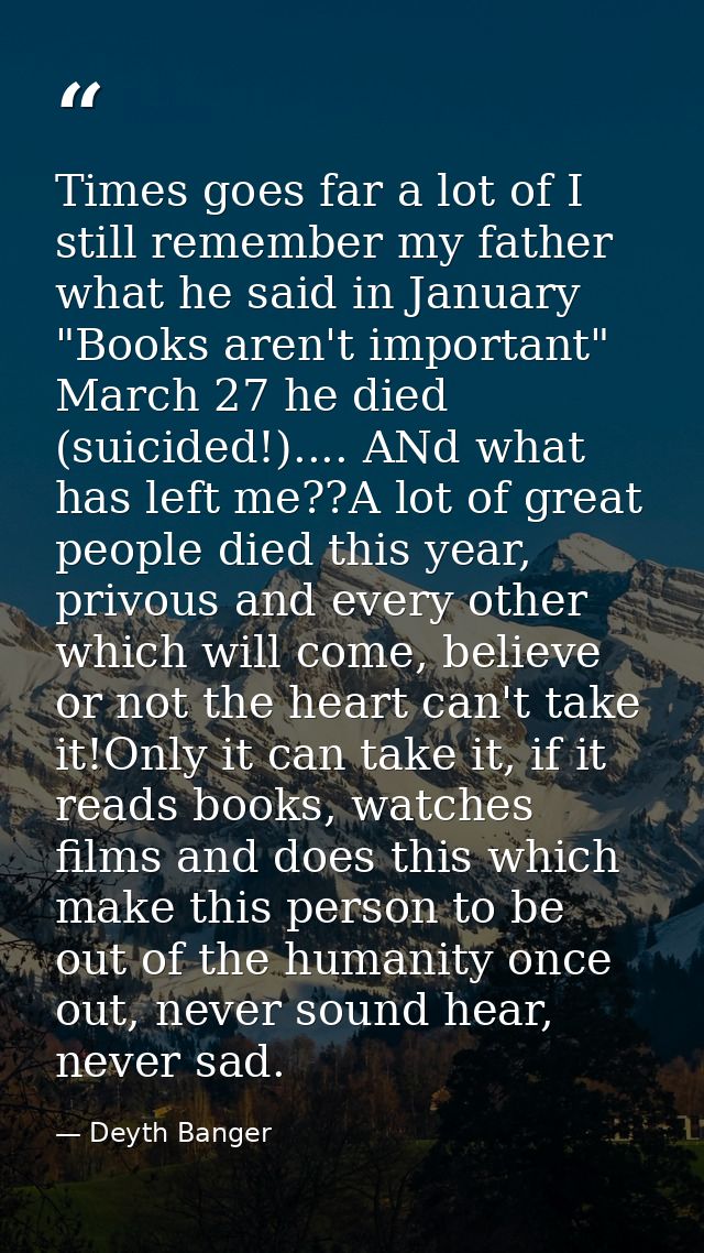 Times goes far a lot of I still remember my father what he said in January "Books aren't important" March 27 he died (su — Deyth Banger