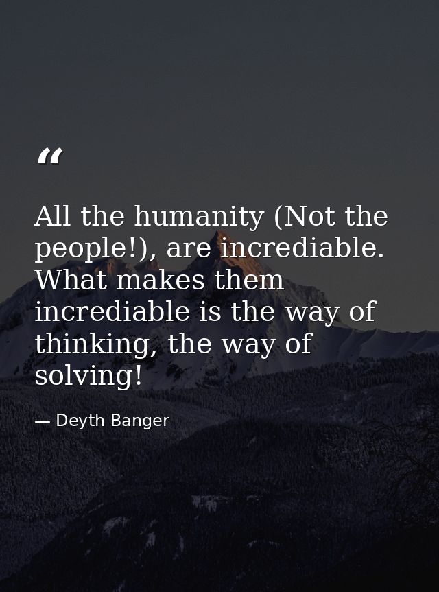 All the humanity (Not the people!), are incrediable. What makes them incrediable is the way of thinking, the way of solv — Deyth Banger
