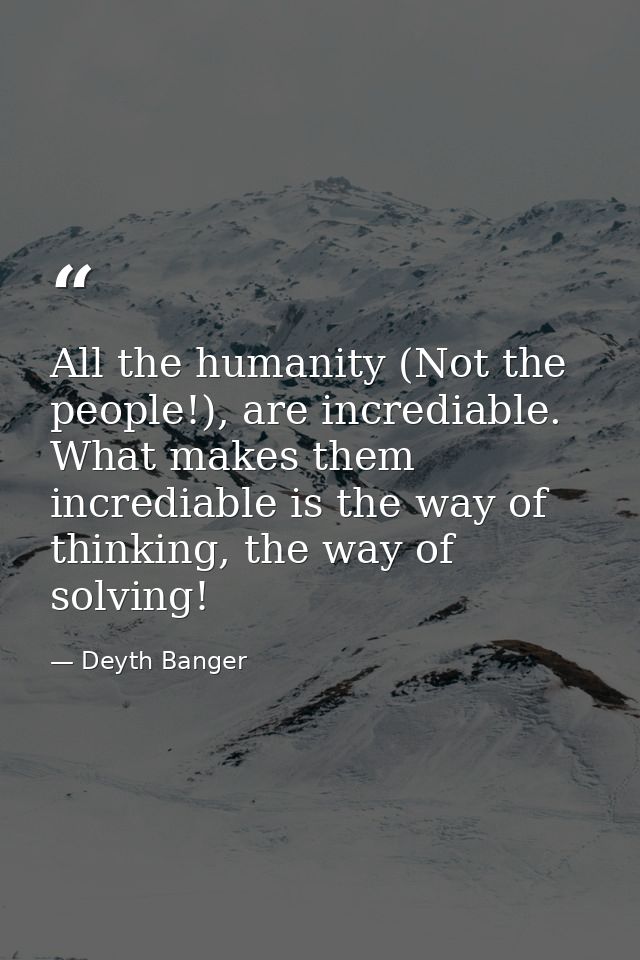 All the humanity (Not the people!), are incrediable. What makes them incrediable is the way of thinking, the way of solv — Deyth Banger
