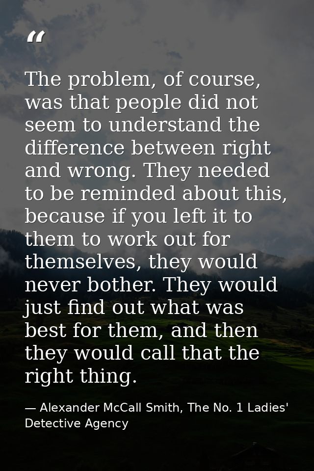 The problem, of course, was that people did not seem to understand the difference between right and wrong. They needed t — Alexander McCall Smith, The No. 1 Ladies' Detective Agency