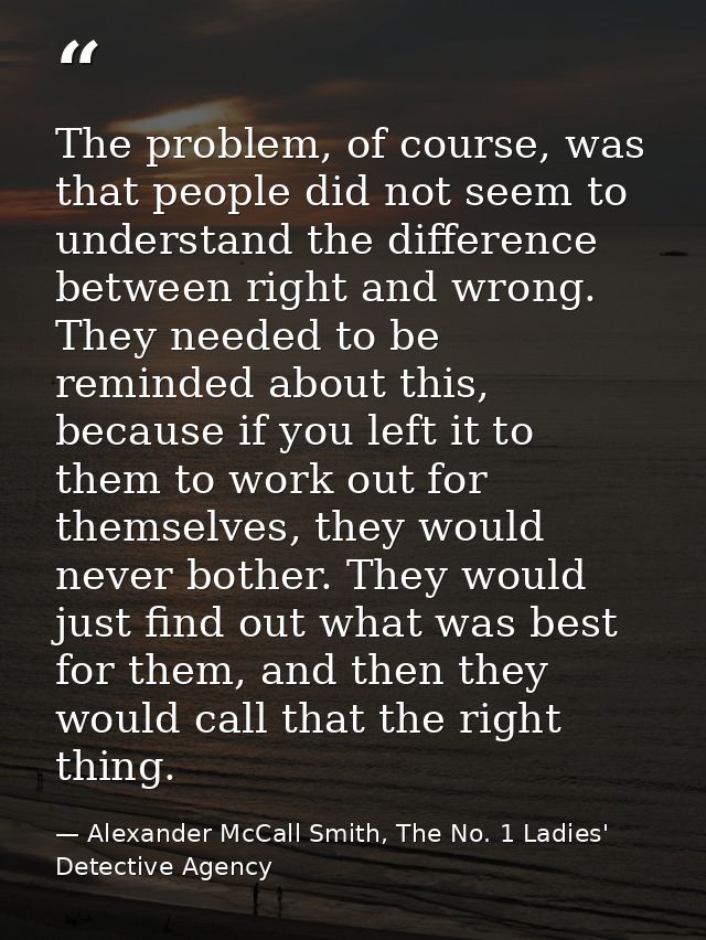The problem, of course, was that people did not seem to understand the difference between right and wrong. They needed t — Alexander McCall Smith, The No. 1 Ladies' Detective Agency