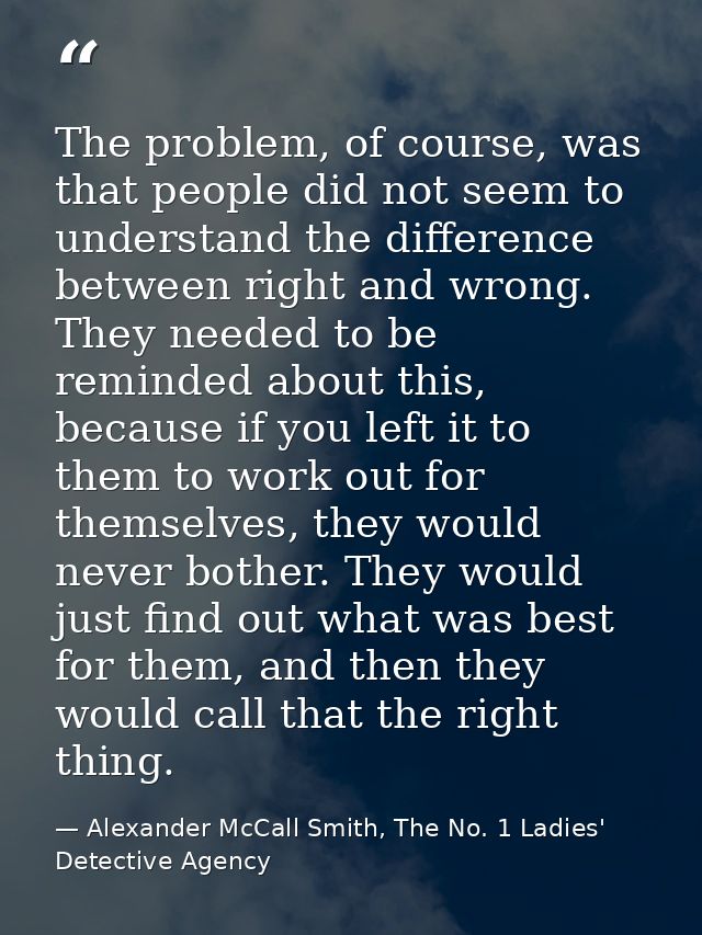 The problem, of course, was that people did not seem to understand the difference between right and wrong. They needed t — Alexander McCall Smith, The No. 1 Ladies' Detective Agency