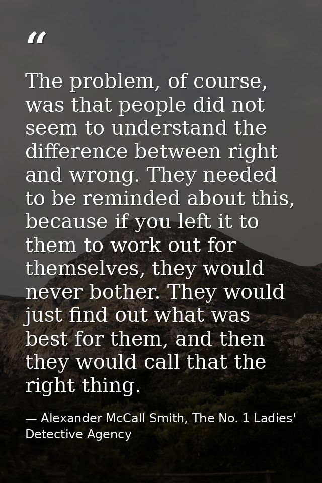 The problem, of course, was that people did not seem to understand the difference between right and wrong. They needed t — Alexander McCall Smith, The No. 1 Ladies' Detective Agency