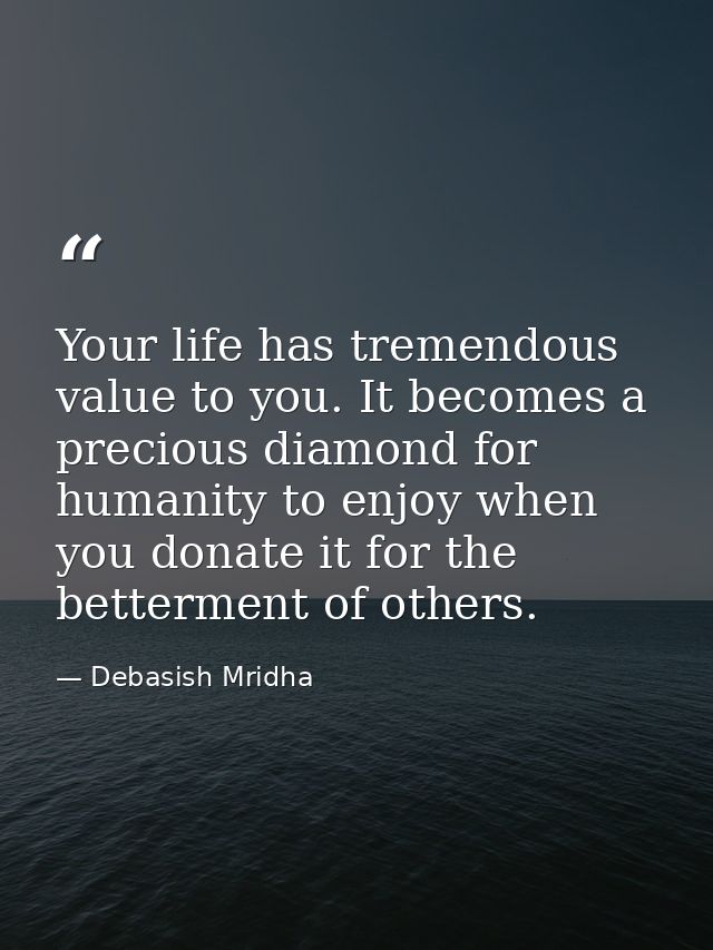 Your life has tremendous value to you. It becomes a precious diamond for humanity to enjoy when you donate it for the be — Debasish Mridha