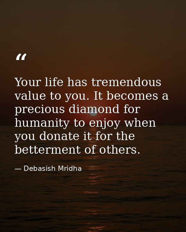 Your life has tremendous value to you. It becomes a precious diamond for humanity to enjoy when you donate it for the be — Debasish Mridha