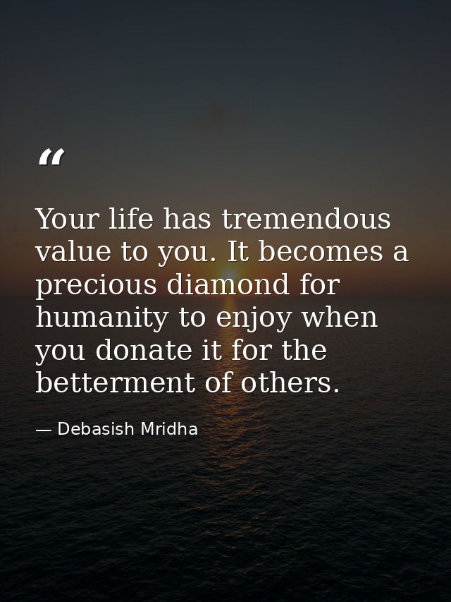 Your life has tremendous value to you. It becomes a precious diamond for humanity to enjoy when you donate it for the be — Debasish Mridha