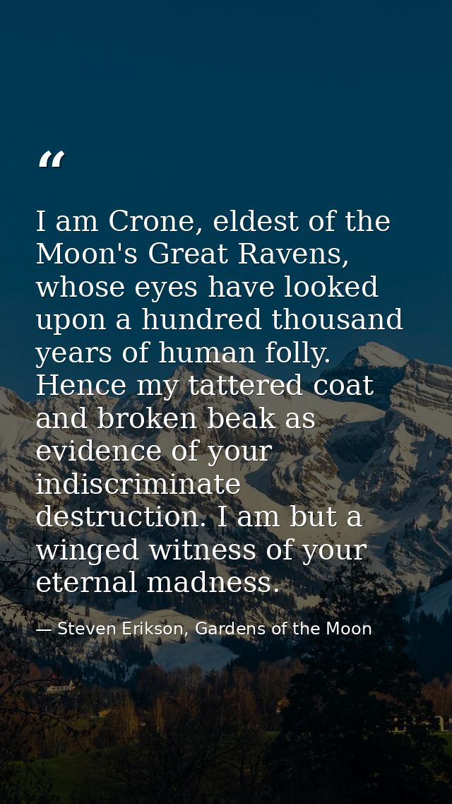 I am Crone, eldest of the Moon's Great Ravens, whose eyes have looked upon a hundred thousand years of human folly. Henc — Steven Erikson, Gardens of the Moon