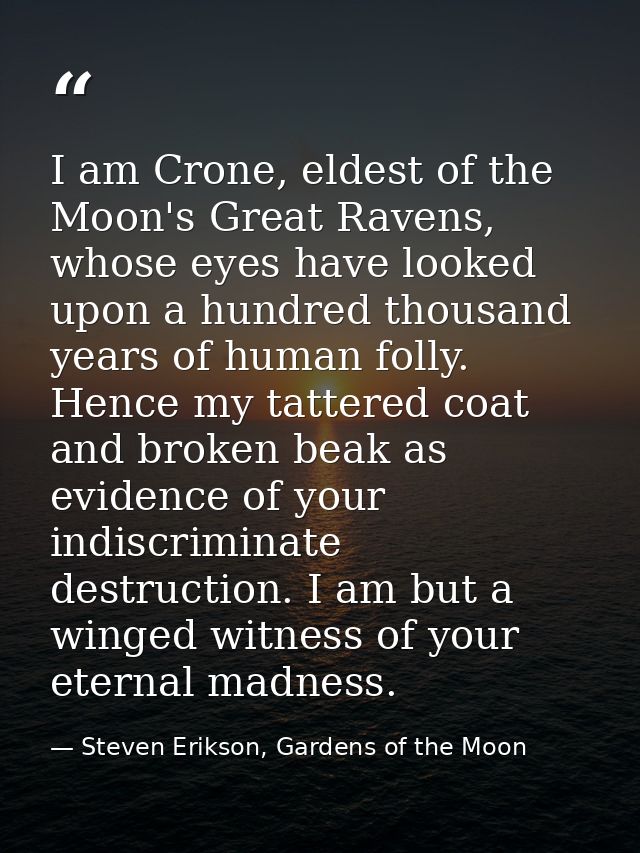 I am Crone, eldest of the Moon's Great Ravens, whose eyes have looked upon a hundred thousand years of human folly. Henc — Steven Erikson, Gardens of the Moon