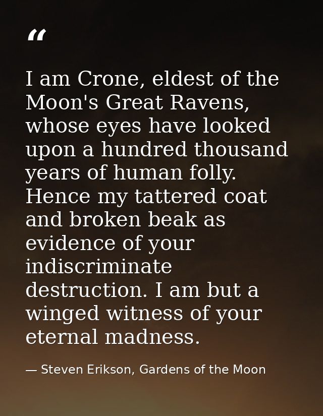 I am Crone, eldest of the Moon's Great Ravens, whose eyes have looked upon a hundred thousand years of human folly. Henc — Steven Erikson, Gardens of the Moon