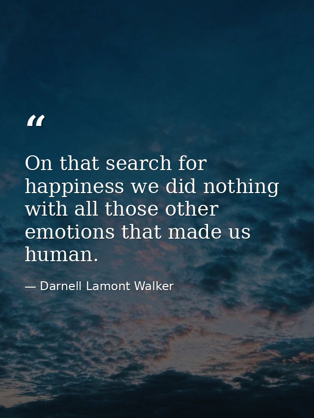 On that search for happiness we did nothing with all those other emotions that made us human. — Darnell Lamont Walker