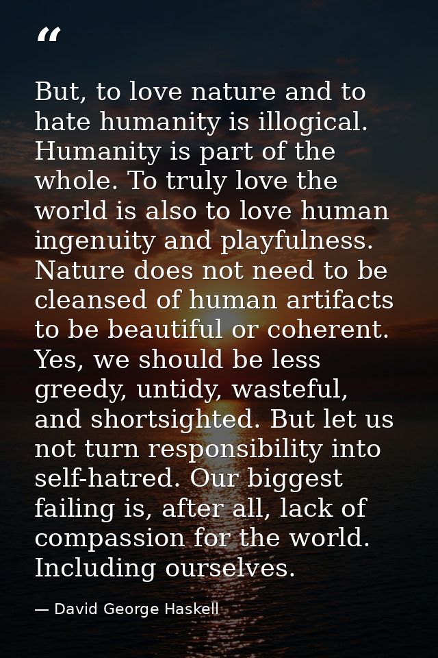 But, to love nature and to hate humanity is illogical. Humanity is part of the whole. To truly love the world is also to — David George Haskell