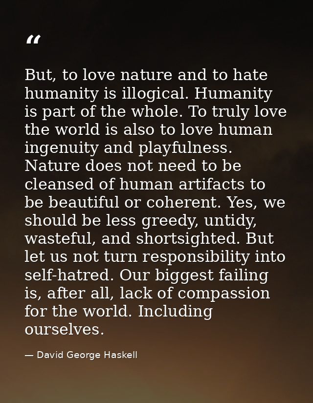 But, to love nature and to hate humanity is illogical. Humanity is part of the whole. To truly love the world is also to — David George Haskell