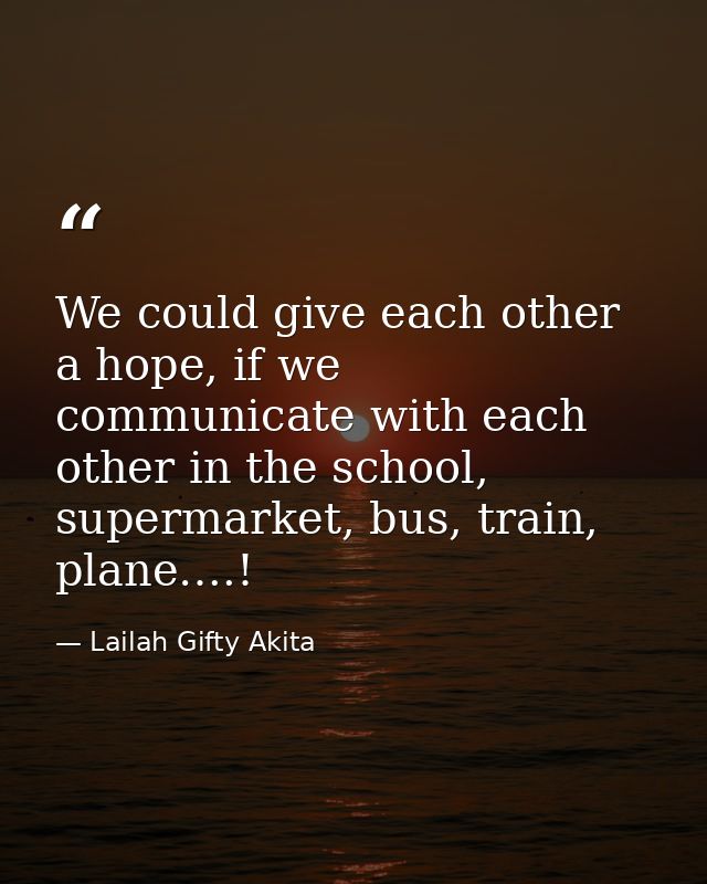 We could give each other a hope, if we communicate with each other in the school, supermarket, bus, train, plane….! — Lailah Gifty Akita