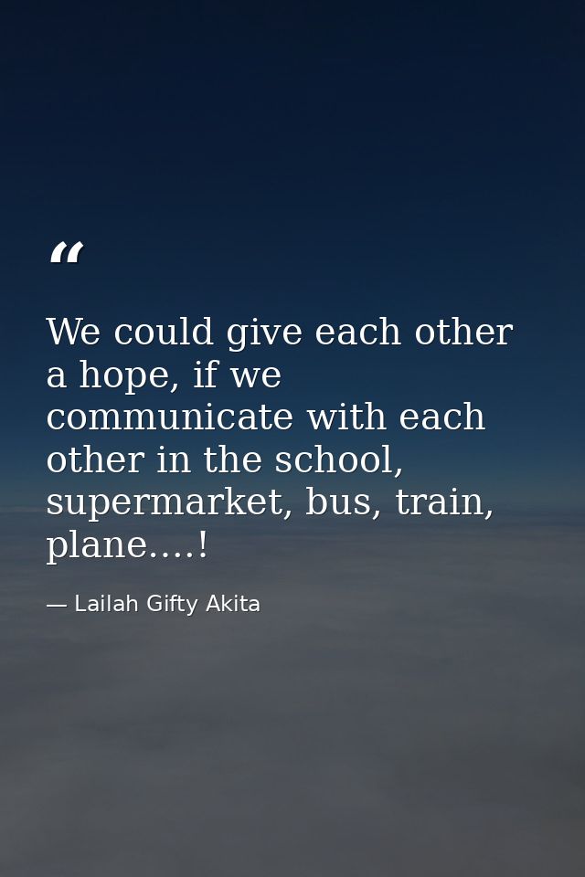We could give each other a hope, if we communicate with each other in the school, supermarket, bus, train, plane….! — Lailah Gifty Akita