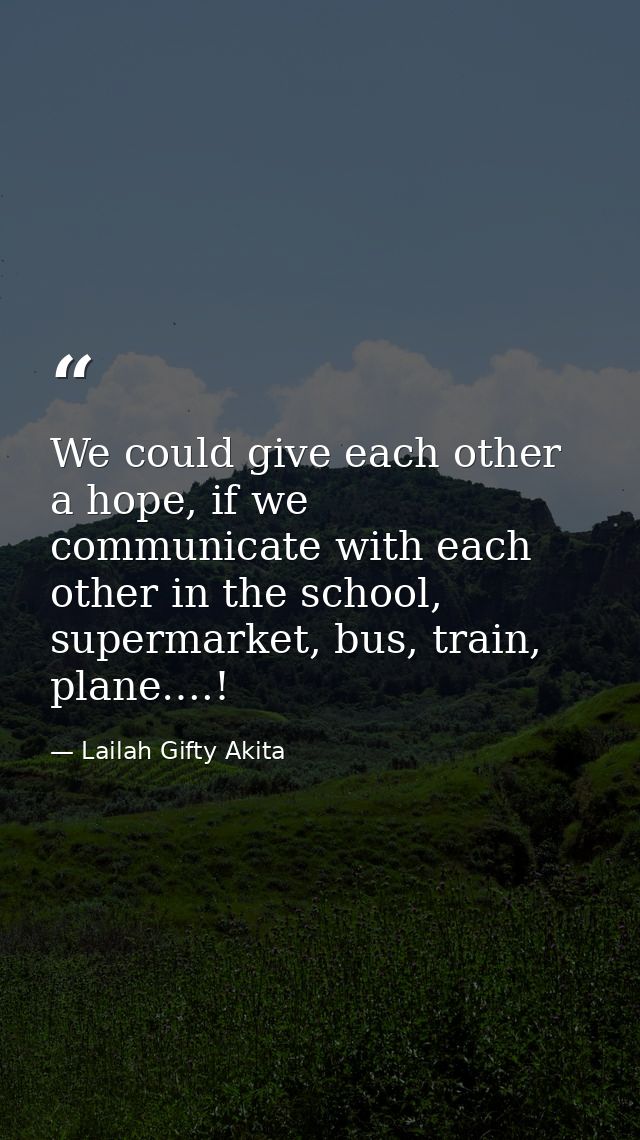 We could give each other a hope, if we communicate with each other in the school, supermarket, bus, train, plane….! — Lailah Gifty Akita