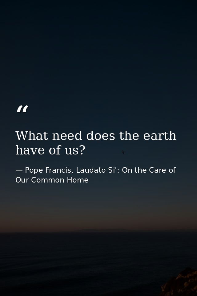 What need does the earth have of us? — Pope Francis, Laudato Si': On the Care of Our Common Home