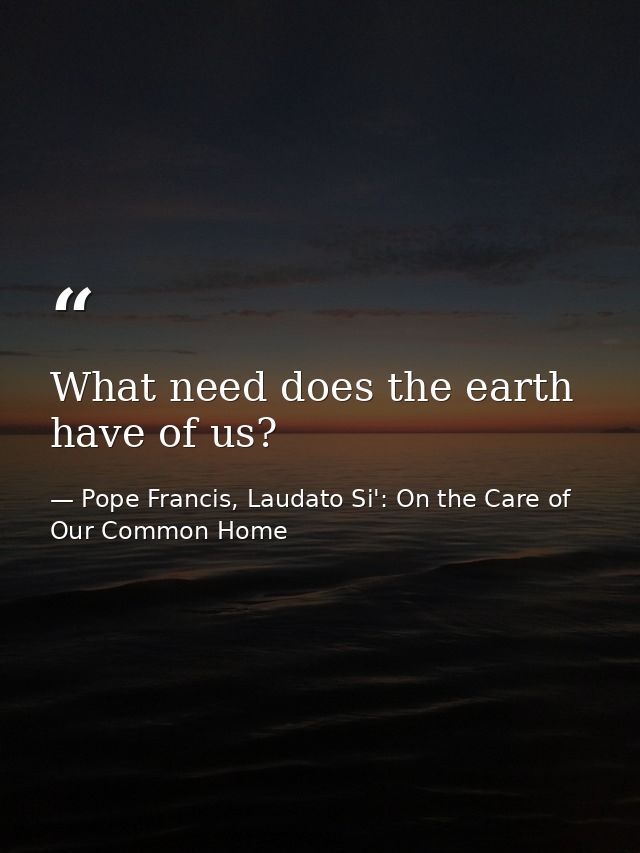What need does the earth have of us? — Pope Francis, Laudato Si': On the Care of Our Common Home