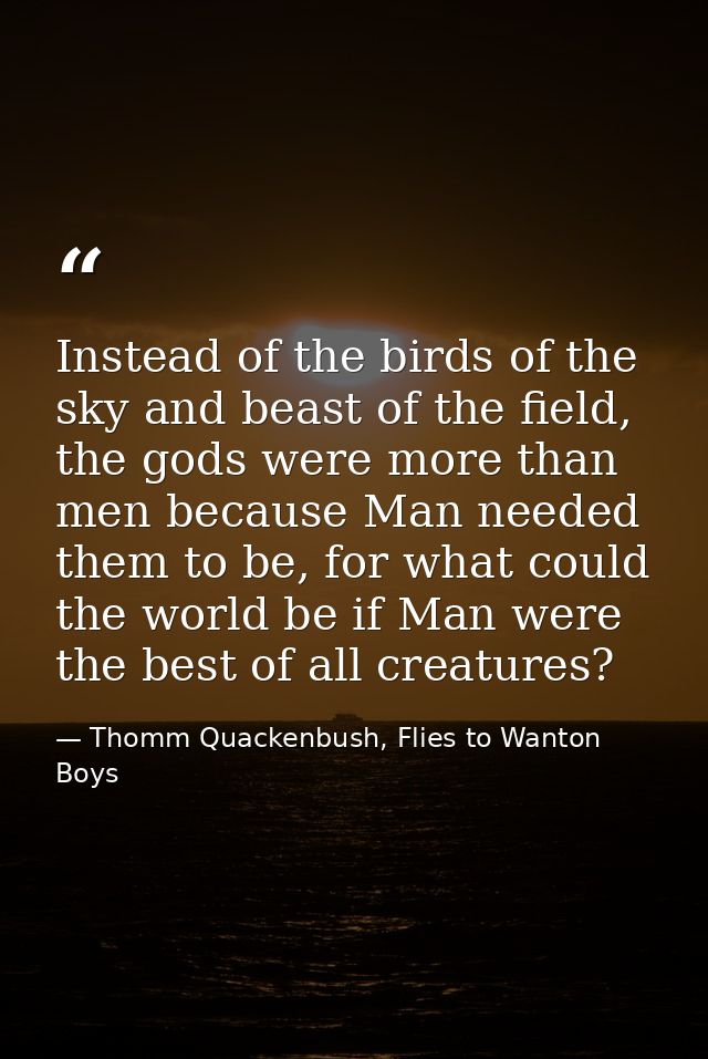 Instead of the birds of the sky and beast of the field, the gods were more than men because Man needed them to be, for w — Thomm Quackenbush, Flies to Wanton Boys