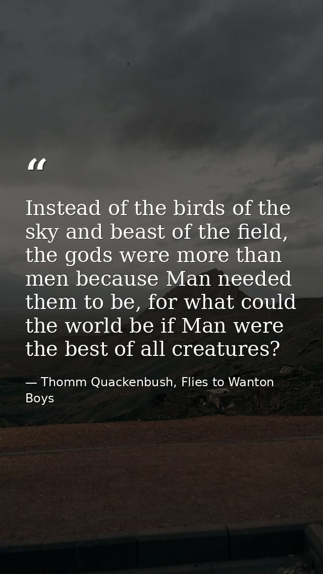 Instead of the birds of the sky and beast of the field, the gods were more than men because Man needed them to be, for w — Thomm Quackenbush, Flies to Wanton Boys