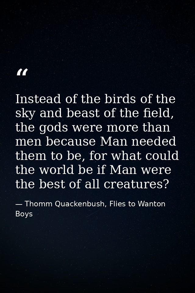 Instead of the birds of the sky and beast of the field, the gods were more than men because Man needed them to be, for w — Thomm Quackenbush, Flies to Wanton Boys