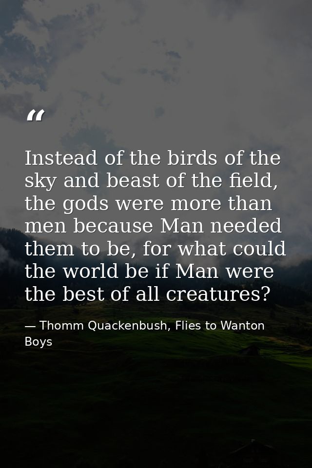Instead of the birds of the sky and beast of the field, the gods were more than men because Man needed them to be, for w — Thomm Quackenbush, Flies to Wanton Boys