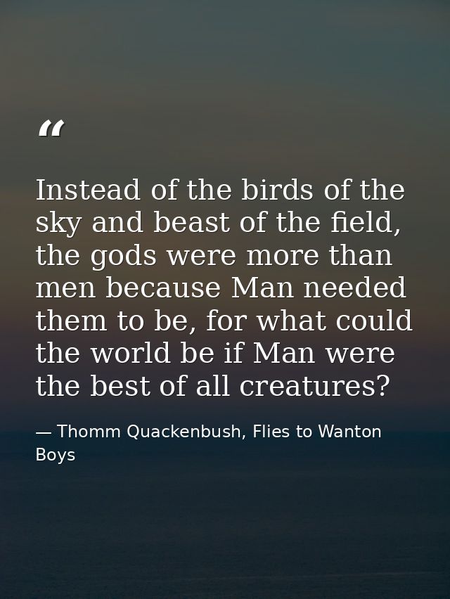 Instead of the birds of the sky and beast of the field, the gods were more than men because Man needed them to be, for w — Thomm Quackenbush, Flies to Wanton Boys