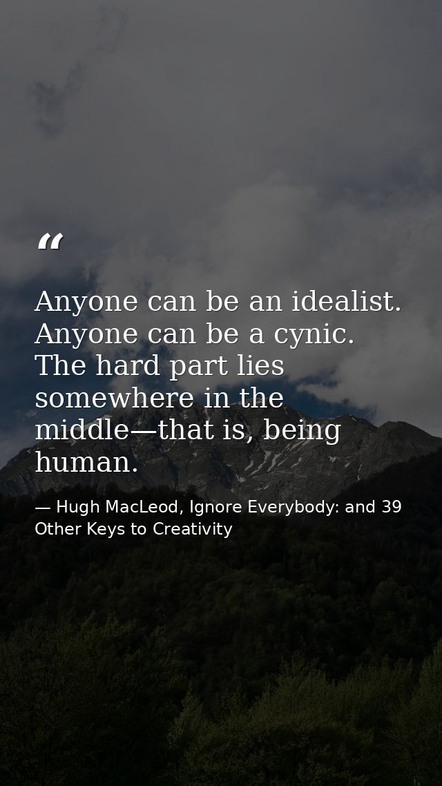 Anyone can be an idealist. Anyone can be a cynic. The hard part lies somewhere in the middle—that is, being human. — Hugh MacLeod, Ignore Everybody: and 39 Other Keys to Creativity