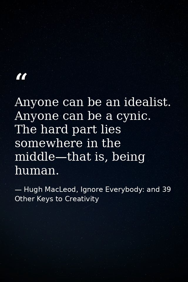 Anyone can be an idealist. Anyone can be a cynic. The hard part lies somewhere in the middle—that is, being human. — Hugh MacLeod, Ignore Everybody: and 39 Other Keys to Creativity