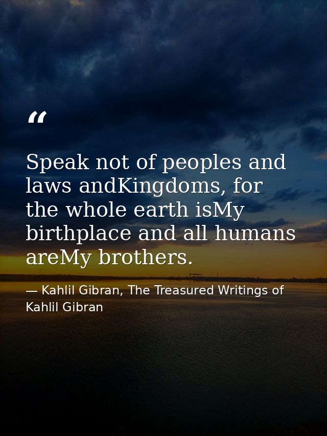 Speak not of peoples and laws andKingdoms, for the whole earth isMy birthplace and all humans areMy brothers. — Kahlil Gibran, The Treasured Writings of Kahlil Gibran