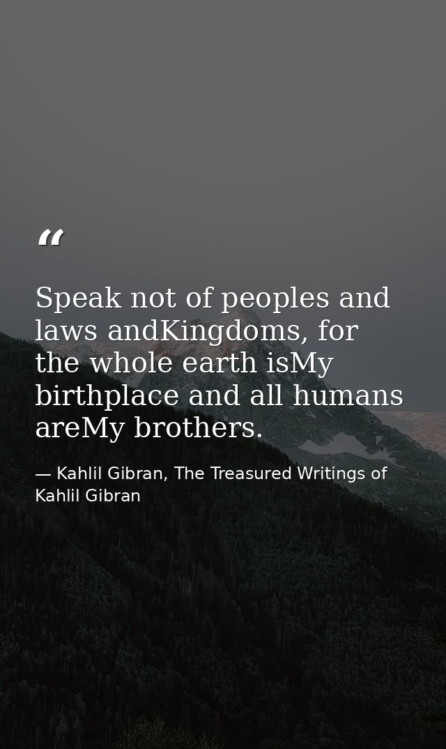 Speak not of peoples and laws andKingdoms, for the whole earth isMy birthplace and all humans areMy brothers. — Kahlil Gibran, The Treasured Writings of Kahlil Gibran