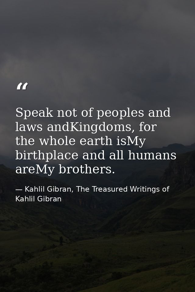 Speak not of peoples and laws andKingdoms, for the whole earth isMy birthplace and all humans areMy brothers. — Kahlil Gibran, The Treasured Writings of Kahlil Gibran