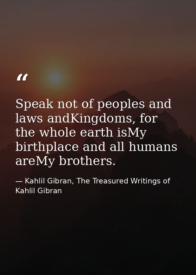 Speak not of peoples and laws andKingdoms, for the whole earth isMy birthplace and all humans areMy brothers. — Kahlil Gibran, The Treasured Writings of Kahlil Gibran