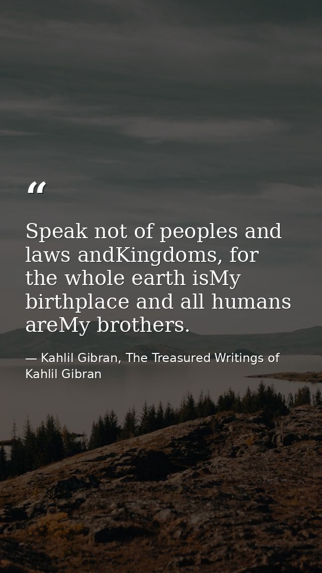 Speak not of peoples and laws andKingdoms, for the whole earth isMy birthplace and all humans areMy brothers. — Kahlil Gibran, The Treasured Writings of Kahlil Gibran