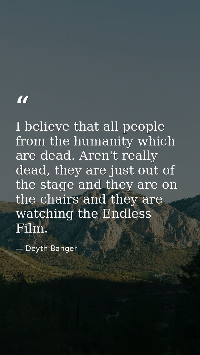 I believe that all people from the humanity which are dead. Aren't really dead, they are just out of the stage and they  — Deyth Banger