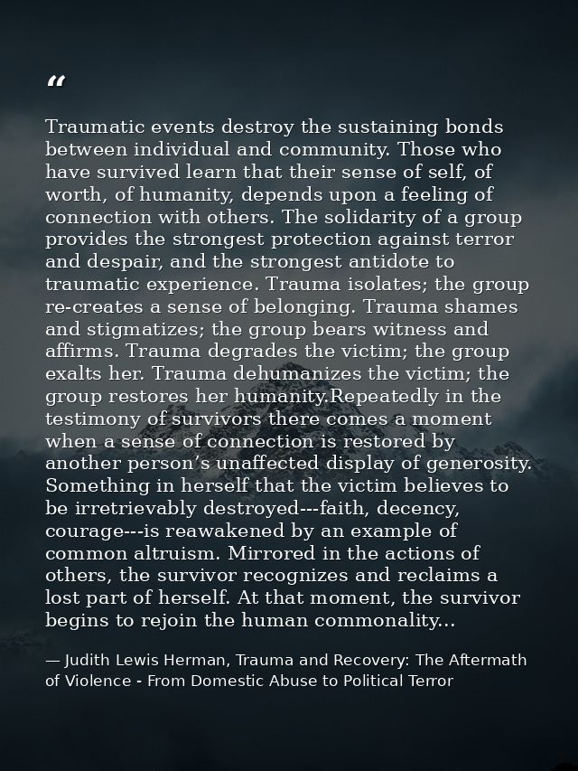 Traumatic events destroy the sustaining bonds between individual and community. Those who have survived learn that their — Judith Lewis Herman, Trauma and Recovery: The Aftermath of Violence - From Domestic Abuse to Political Terror