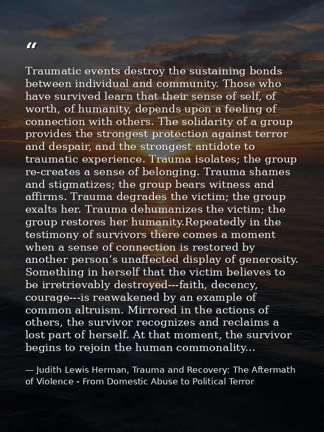 Traumatic events destroy the sustaining bonds between individual and community. Those who have survived learn that their — Judith Lewis Herman, Trauma and Recovery: The Aftermath of Violence - From Domestic Abuse to Political Terror