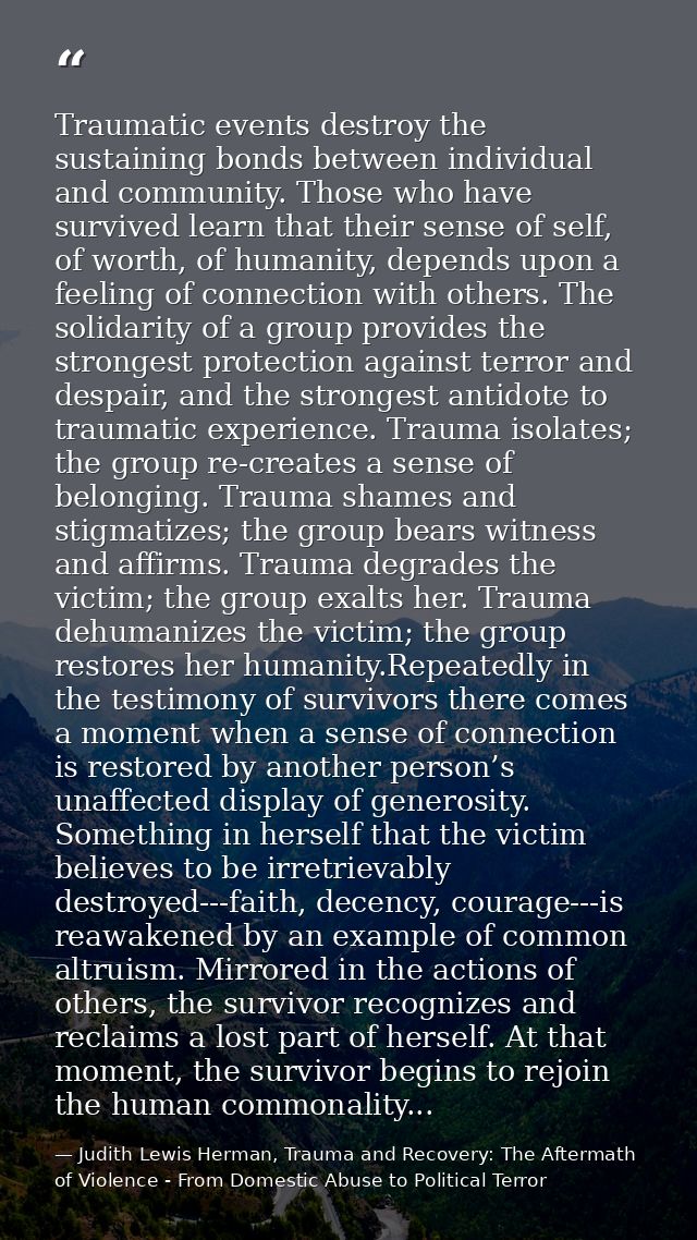 Traumatic events destroy the sustaining bonds between individual and community. Those who have survived learn that their — Judith Lewis Herman, Trauma and Recovery: The Aftermath of Violence - From Domestic Abuse to Political Terror