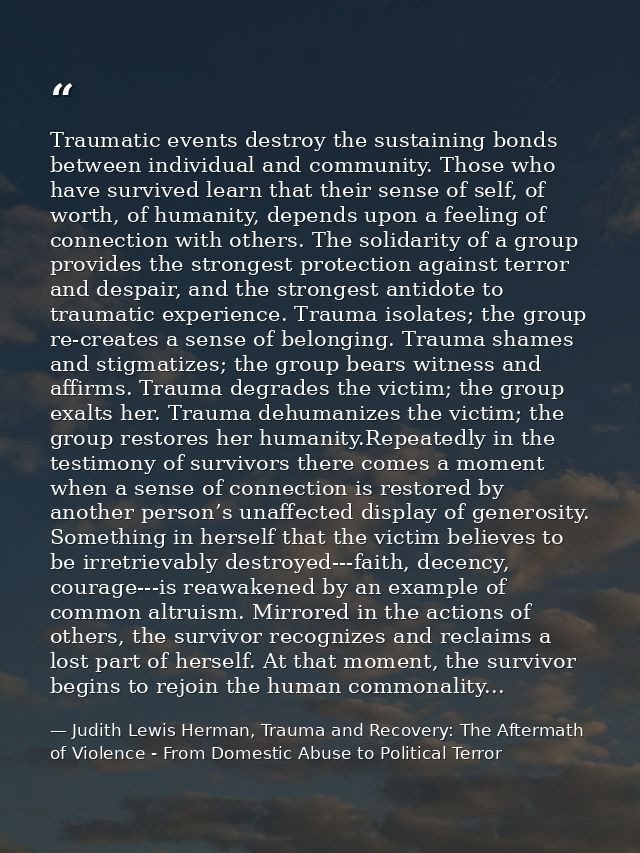 Traumatic events destroy the sustaining bonds between individual and community. Those who have survived learn that their — Judith Lewis Herman, Trauma and Recovery: The Aftermath of Violence - From Domestic Abuse to Political Terror