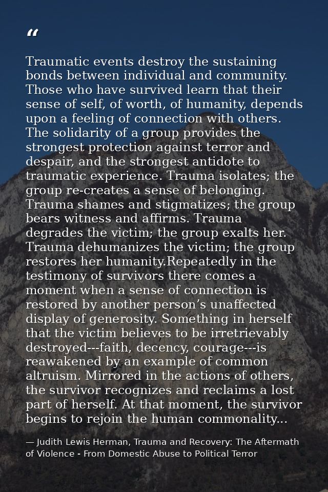 Traumatic events destroy the sustaining bonds between individual and community. Those who have survived learn that their — Judith Lewis Herman, Trauma and Recovery: The Aftermath of Violence - From Domestic Abuse to Political Terror