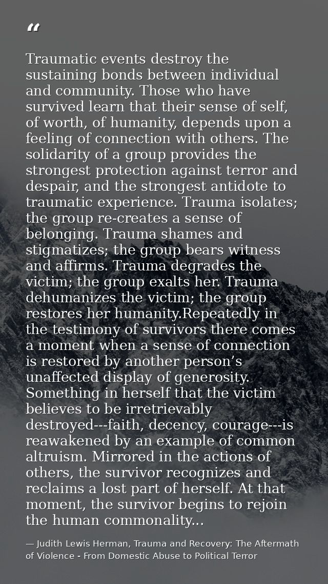 Traumatic events destroy the sustaining bonds between individual and community. Those who have survived learn that their — Judith Lewis Herman, Trauma and Recovery: The Aftermath of Violence - From Domestic Abuse to Political Terror